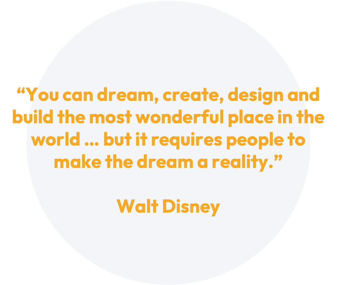 Quote: “You can dream, create, design and build the most wonderful place in the world ... but it requires people to make the dream a reality.” - Walt Disney